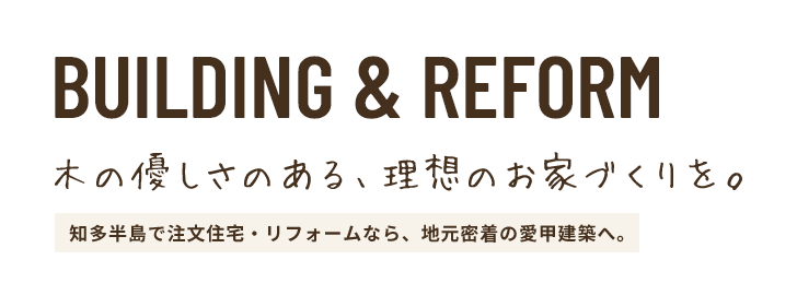 BUILDING & REFORM 木の優しさのある理想のお家づくりを。 知多半島で注文住宅・リフォームなら、地元密着の愛甲建築へ。